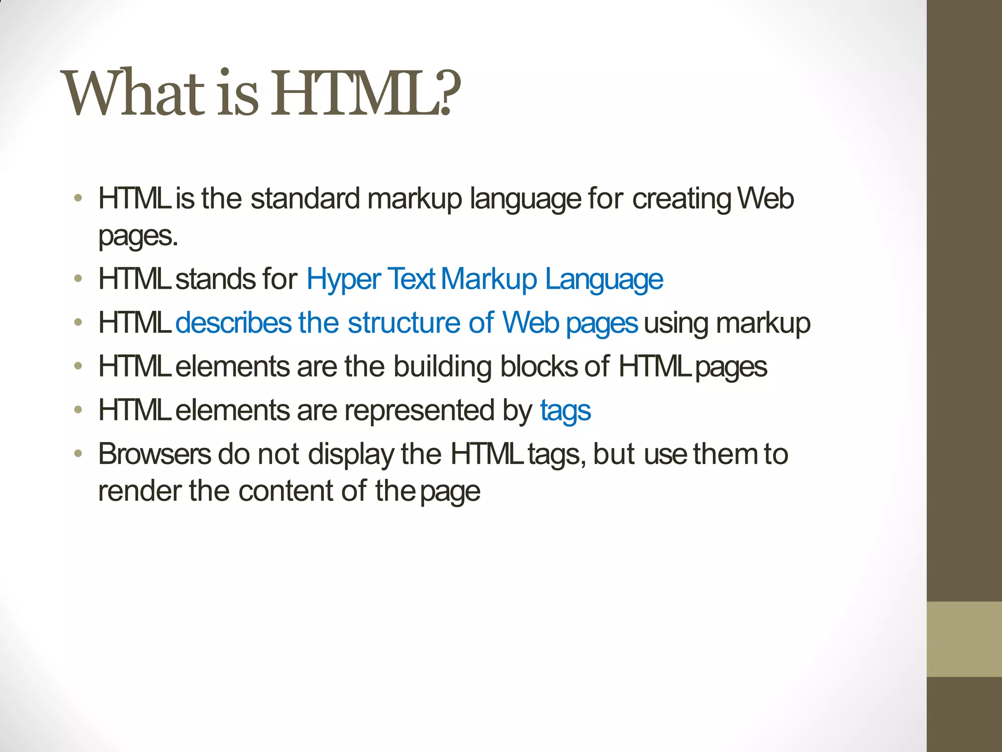What isHTML?
• HTMLis the standard markup language for creatingWeb
pages.
• HTMLstands for Hyper TextMarkup Language
• HTMLdescribes the structure of Web pagesusing markup
• HTMLelements are the building blocks of HTMLpages
• HTMLelements are represented by tags
• Browsers do not display the HTMLtags, but usethemto
render the content of thepage
 
