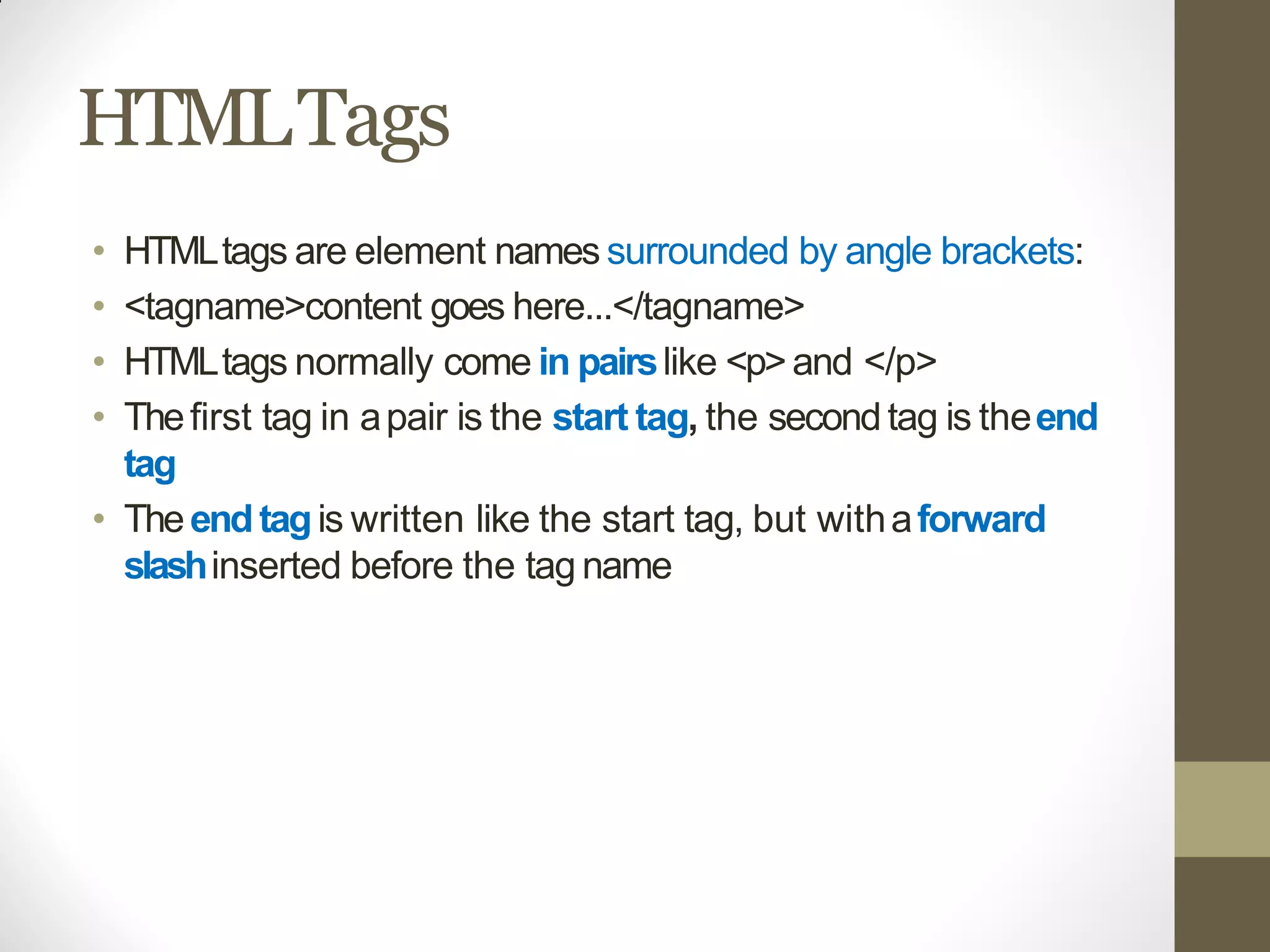 HTMLTags
• HTMLtags are element names surrounded by angle brackets:
• <tagname>content goes here...</tagname>
• HTMLtags normally come in pairslike <p>and </p>
• Thefirst tag in apair is the start tag, the secondtag is theend
tag
• Theendtagis written like the start tag, but withaforward
slashinserted before the tag name
 