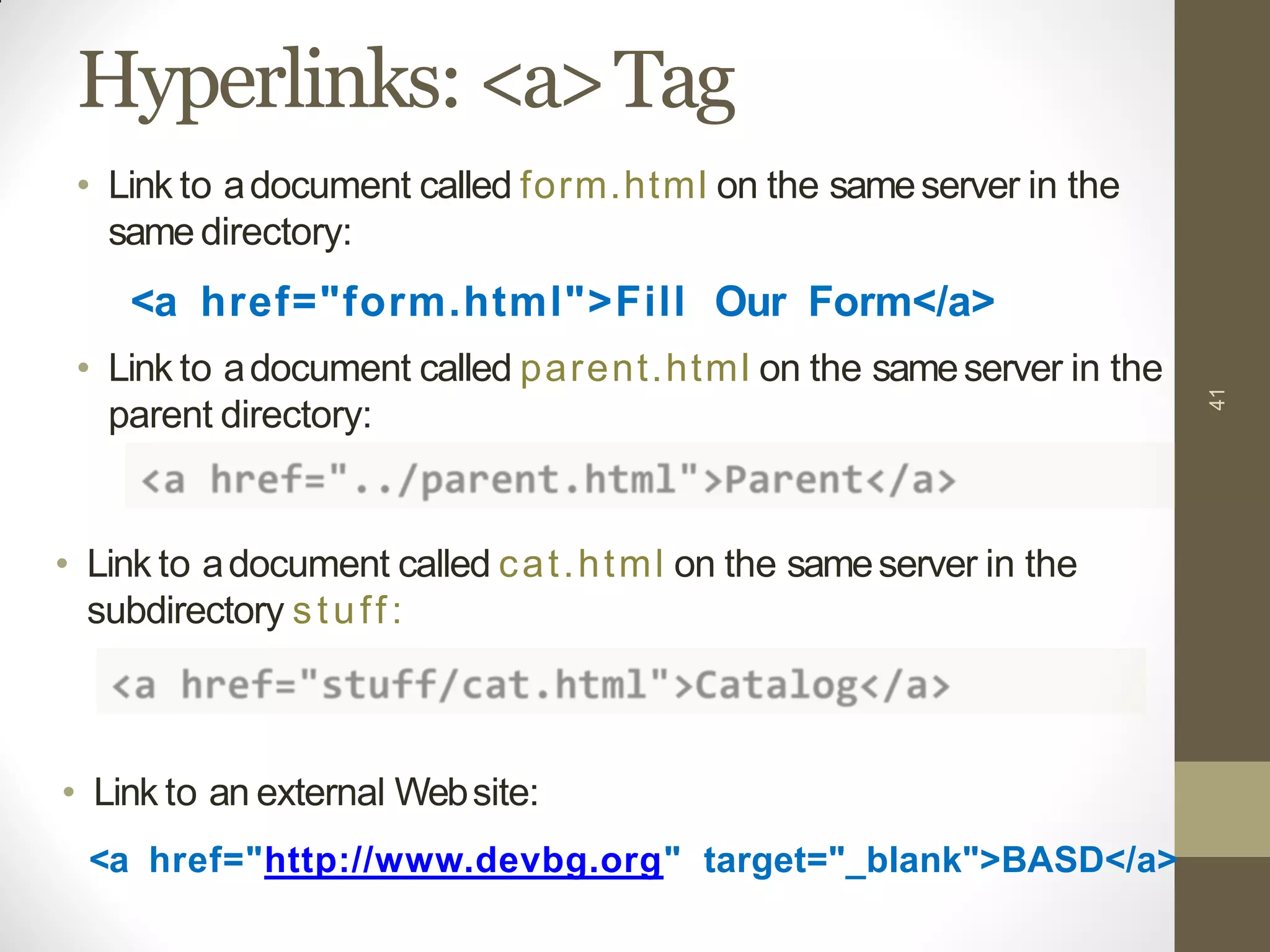 Hyperlinks: <a>Tag
• Link to adocument called cat.html on the sameserver in the
subdirectory stuff:
41
• Link to adocument called form.html on the sameserver in the
same directory:
<a href="form.html">Fill Our Form</a>
• Link to adocument called parent.html on the sameserver in the
parent directory:
• Link to an external Website:
<a href="http://www.devbg.org" target="_blank">BASD</a>
 