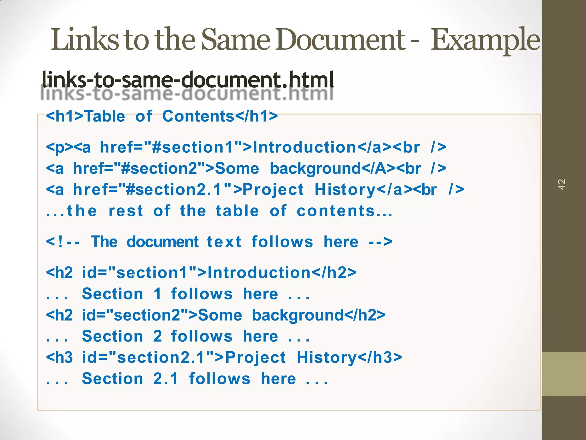 LinkstotheSameDocument– Example
42
links-to-same-document.html
<h1>Table of Contents</h1>
<p><a href="#section1">Introduction</a><br />
<a href="#section2">Some background</A><br />
<a href="#section2.1">Project History</a><br />
. . . t h e rest of the table of contents...
< ! - - The document text follows here -->
<h2 id="section1">Introduction</h2>
. . . Section 1 follows here . . .
<h2 id="section2">Some background</h2>
. . . Section 2 follows here . . .
<h3 id="section2.1">Project History</h3>
. . . Section 2.1 follows here . . .
 