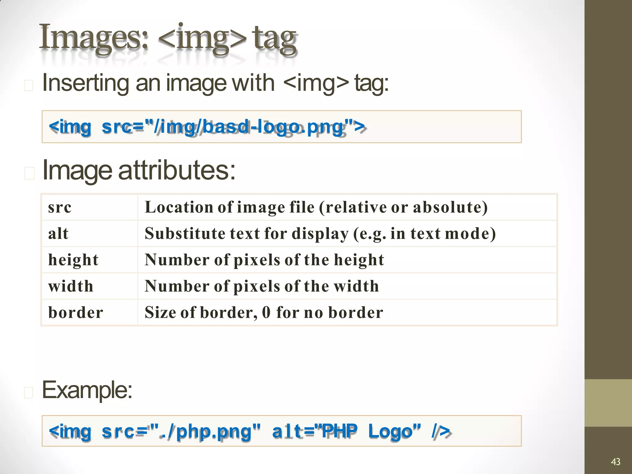 Images: <img>tag
src Location of image file (relative or absolute)
alt Substitute text for display (e.g. in text mode)
height Number of pixels of the height
width Number of pixels of the width
border Size of border, 0 for no border
Inserting an image with <img> tag:
<img src="/img/basd-logo.png">
Image attributes:
Example:
<img src="./php.png" a l t ="PHP Logo" />
43
 