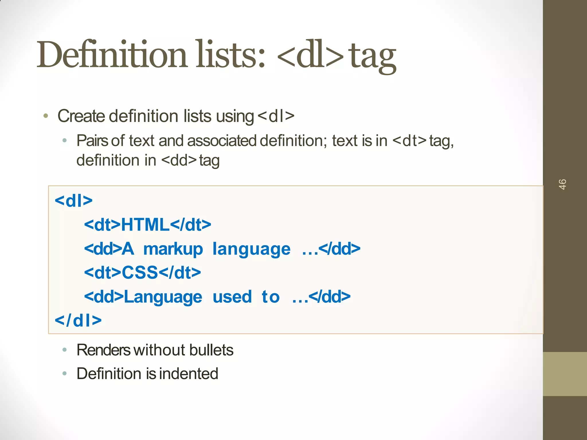 Definition lists: <dl>tag
46
• Create definition lists using<dl>
• Pairsof text and associateddefinition; text is in <dt>tag,
definition in <dd>tag
<dl>
<dt>HTML</dt>
<dd>A markup language …</dd>
<dt>CSS</dt>
<dd>Language used to …</dd>
</dl>
• Renderswithout bullets
• Definition isindented
 