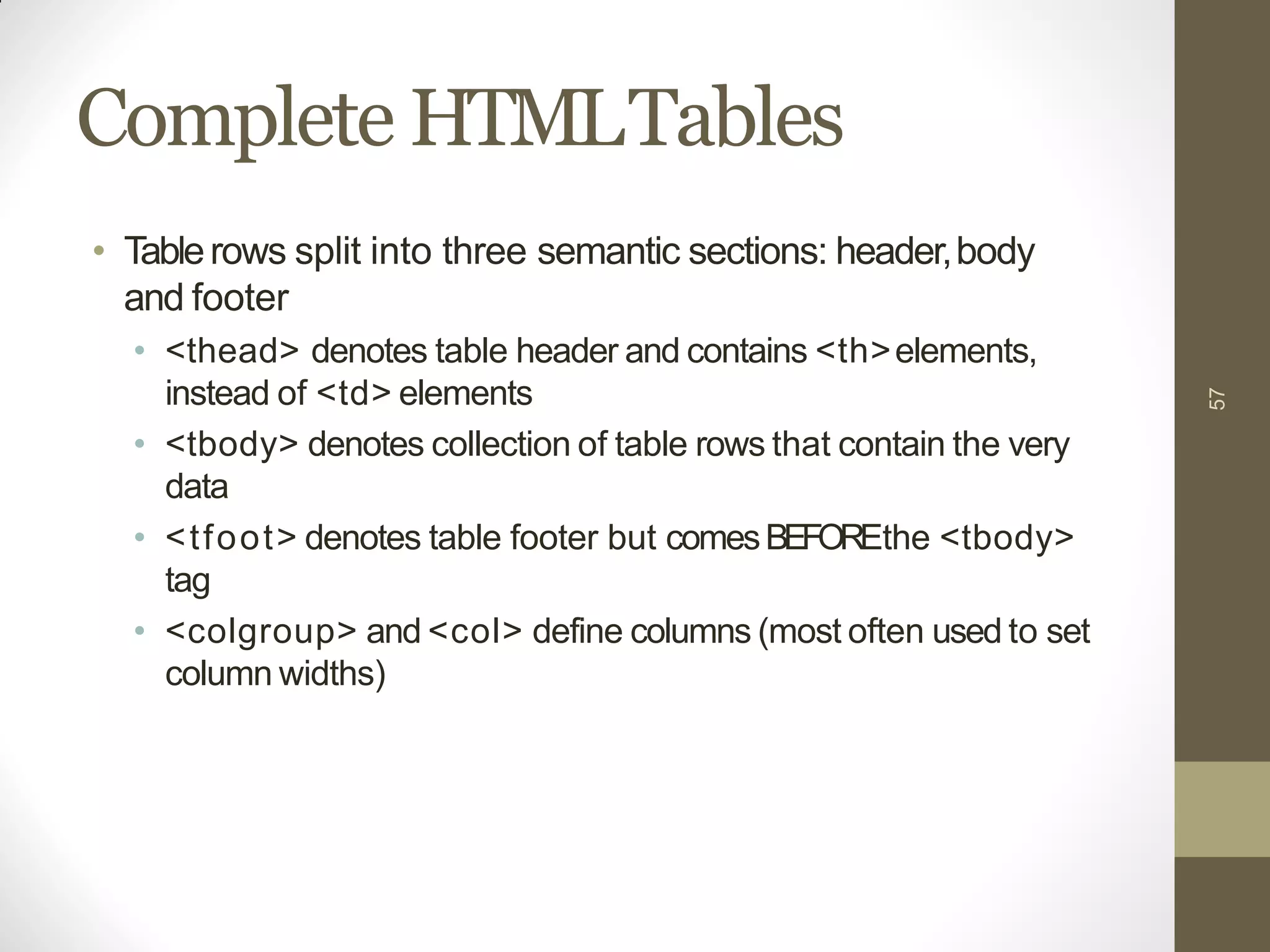 Complete HTMLTables
• Tablerows split into three semantic sections: header,body
and footer
• <thead> denotes table header and contains <th>elements,
instead of <td> elements
• <tbody> denotes collection of table rows that contain the very
data
• <tfoot> denotes table footer but comesBEFOREthe <tbody>
tag
• <colgroup> and <col> define columns (most often used to set
column widths)
57
 