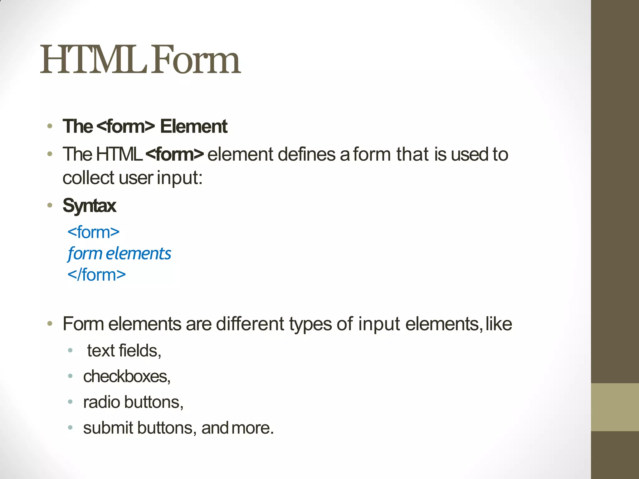 HTMLForm
• The<form> Element
• TheHTML<form>element defines aform that is used to
collect user input:
• Syntax
<form>
formelements
</form>
• Form elements are different types of input elements,like
• text fields,
• checkboxes,
• radio buttons,
• submit buttons, andmore.
 