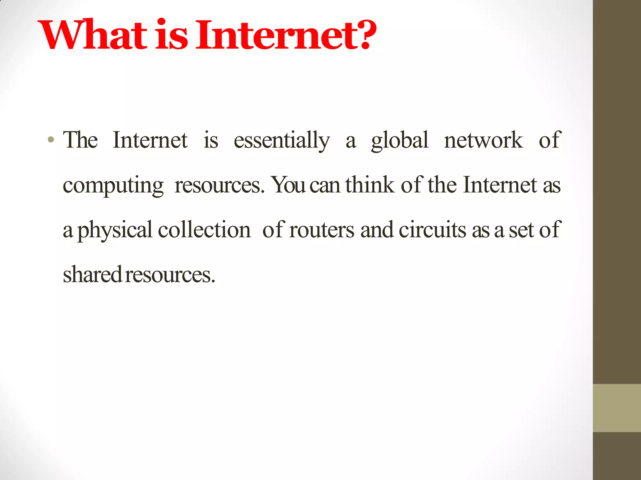 What isInternet?
• The Internet is essentially a global network of
computing resources. Youcan think of the Internet as
aphysical collection of routers and circuits asaset of
sharedresources.
 