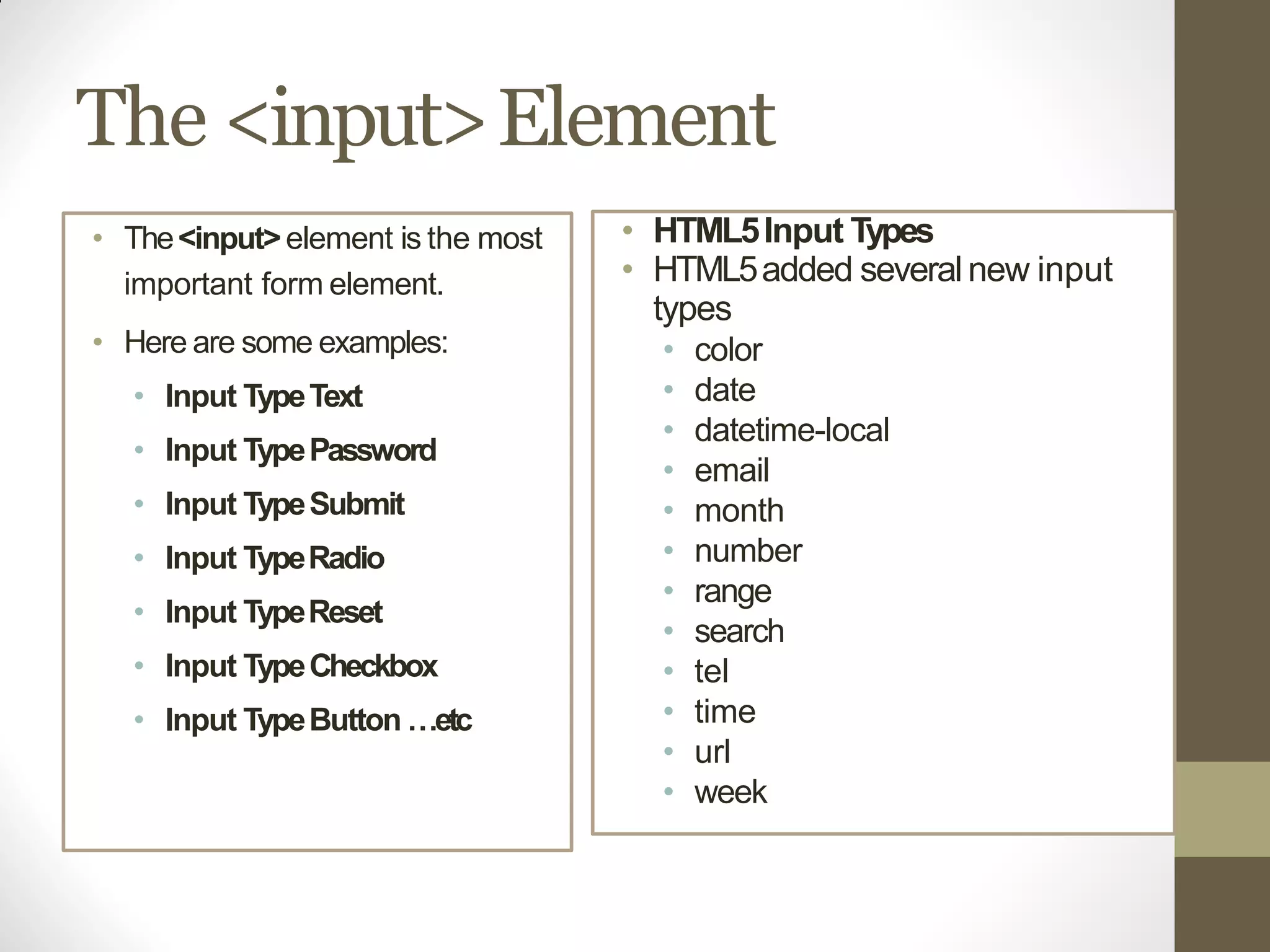 The <input>Element
• The<input>element is the most
important form element.
• Here are some examples:
• Input TypeText
• Input TypePassword
• Input TypeSubmit
• Input TypeRadio
• Input TypeReset
• Input TypeCheckbox
• Input TypeButton …etc
• HTML5Input Types
• HTML5added severalnew input
types
• color
• date
• datetime-local
• email
• month
• number
• range
• search
• tel
• time
• url
• week
 