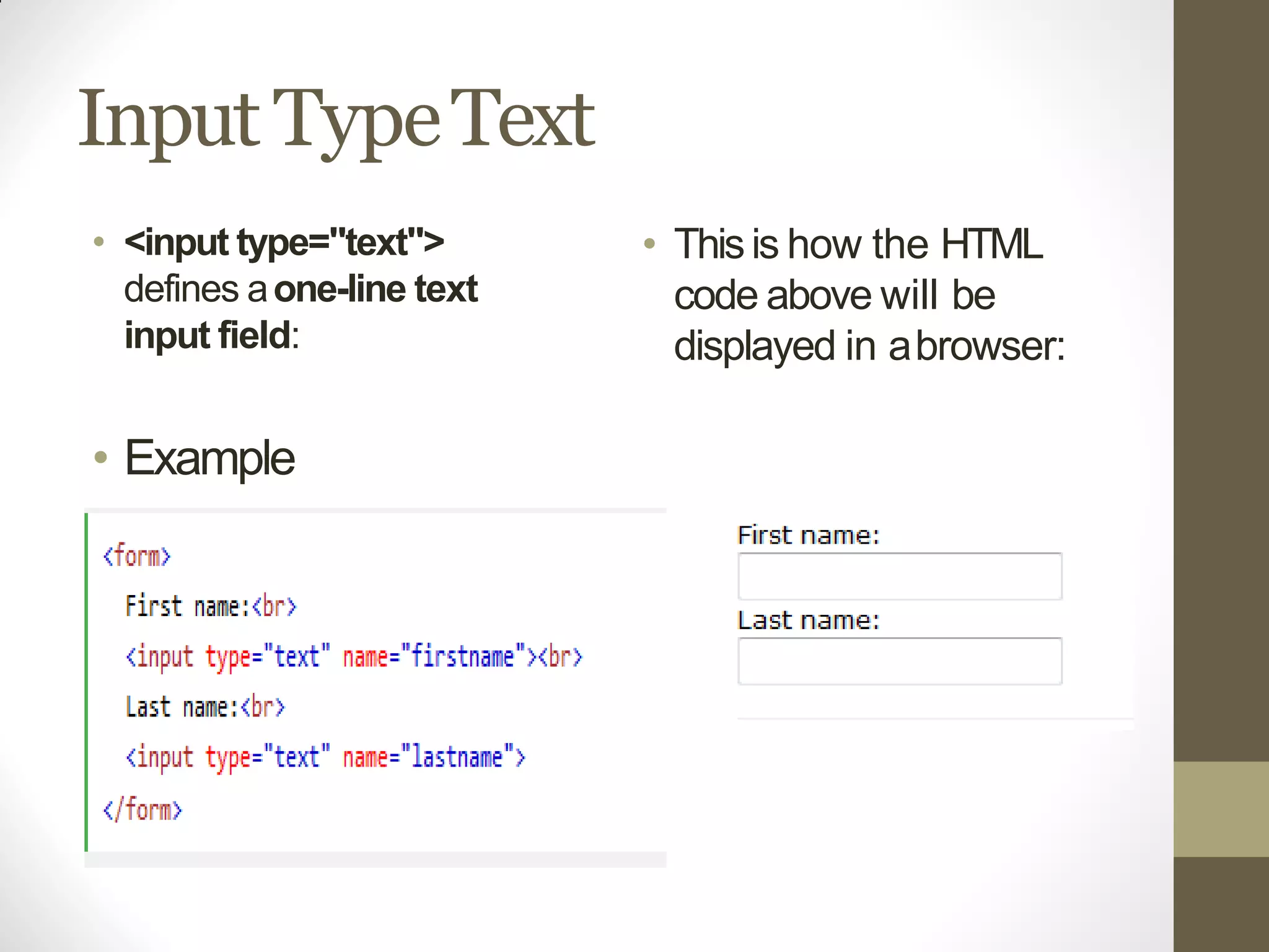 Input TypeText
• <input type="text">
defines aone-line text
input field:
• Example
• Thisis how the HTML
code above will be
displayed in abrowser:
 