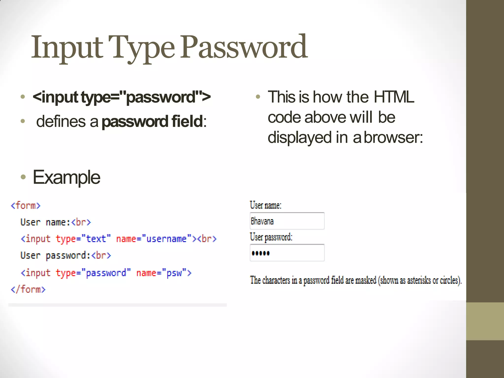 Input TypePassword
• <inputtype="password">
• defines apasswordfield:
• Example
• Thisis how the HTML
code above will be
displayed in abrowser:
 