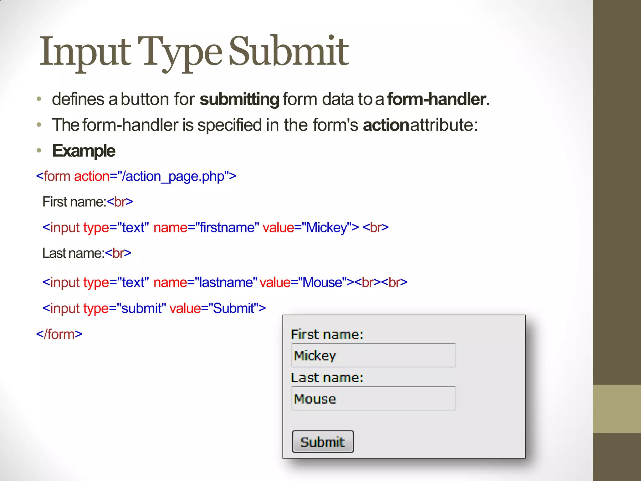 Input TypeSubmit
• defines abutton for submittingform data toaform-handler.
• Theform-handler is specified in the form's actionattribute:
• Example
<form action="/action_page.php">
First name:<br>
<input type="text" name="firstname" value="Mickey"> <br>
Lastname:<br>
<input type="text" name="lastname"value="Mouse"><br><br>
<input type="submit" value="Submit">
</form>
 