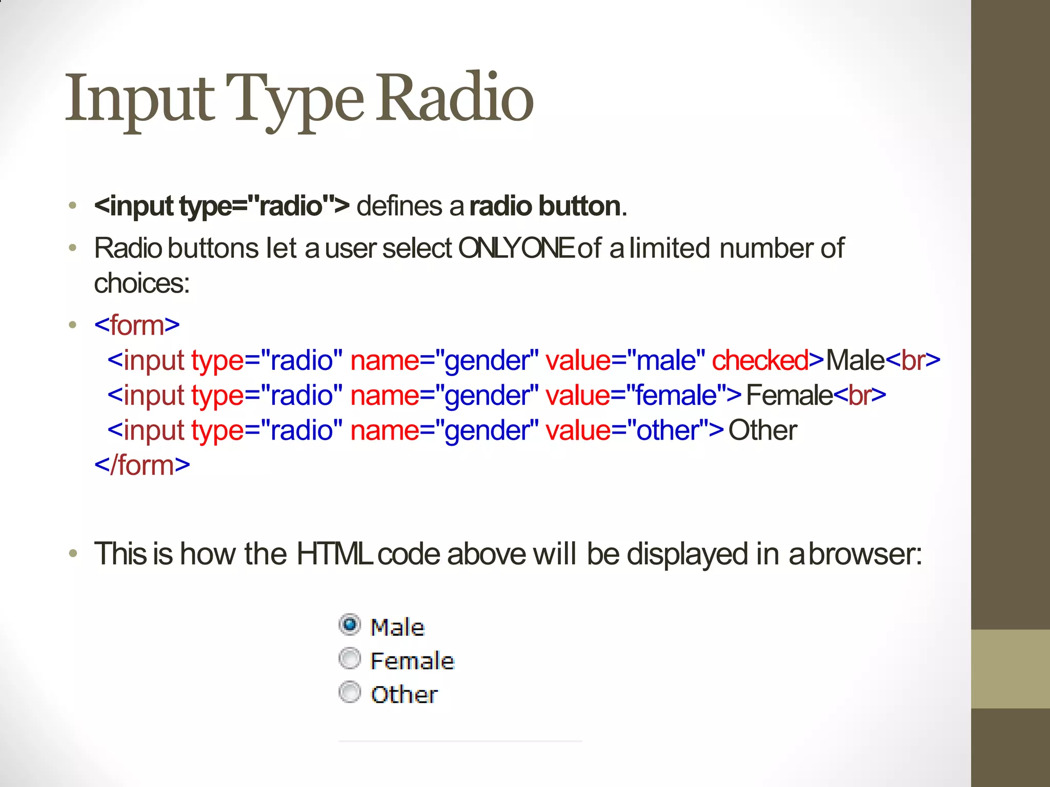 Input TypeRadio
• <input type="radio"> defines aradio button.
• Radiobuttons let auser select ONLYONEof alimited number of
choices:
• <form>
<input type="radio" name="gender" value="male" checked>Male<br>
<input type="radio" name="gender" value="female">Female<br>
<input type="radio" name="gender" value="other">Other
</form>
• Thisis how the HTMLcode above will be displayed in abrowser:
 