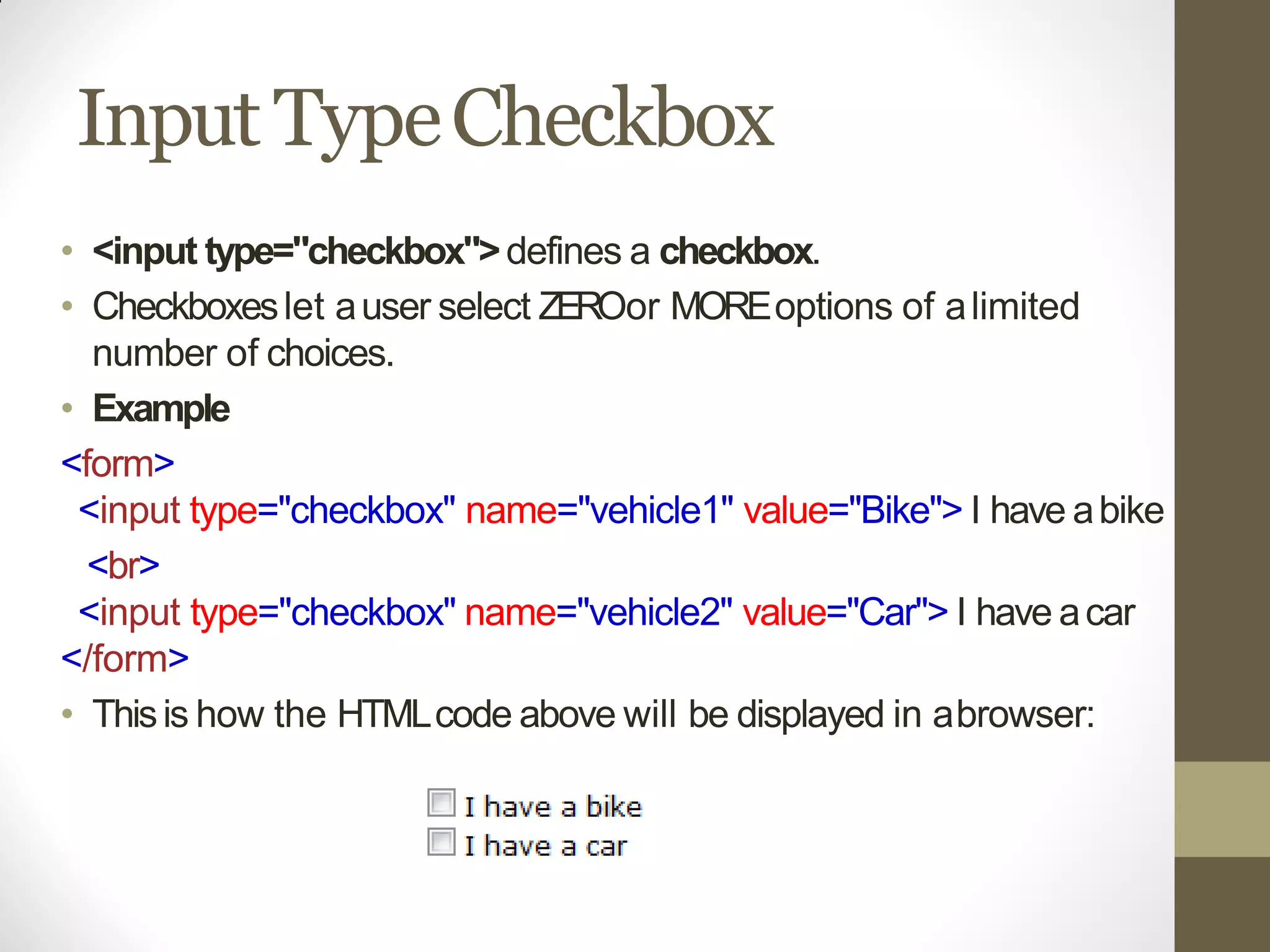 Input TypeCheckbox
• <input type="checkbox">defines a checkbox.
• Checkboxeslet auser select ZEROor MOREoptions of alimited
number of choices.
• Example
<form>
<input type="checkbox" name="vehicle1" value="Bike"> I have abike
<br>
<input type="checkbox" name="vehicle2" value="Car"> I have acar
</form>
• Thisis how the HTMLcode above will be displayed in abrowser:
 