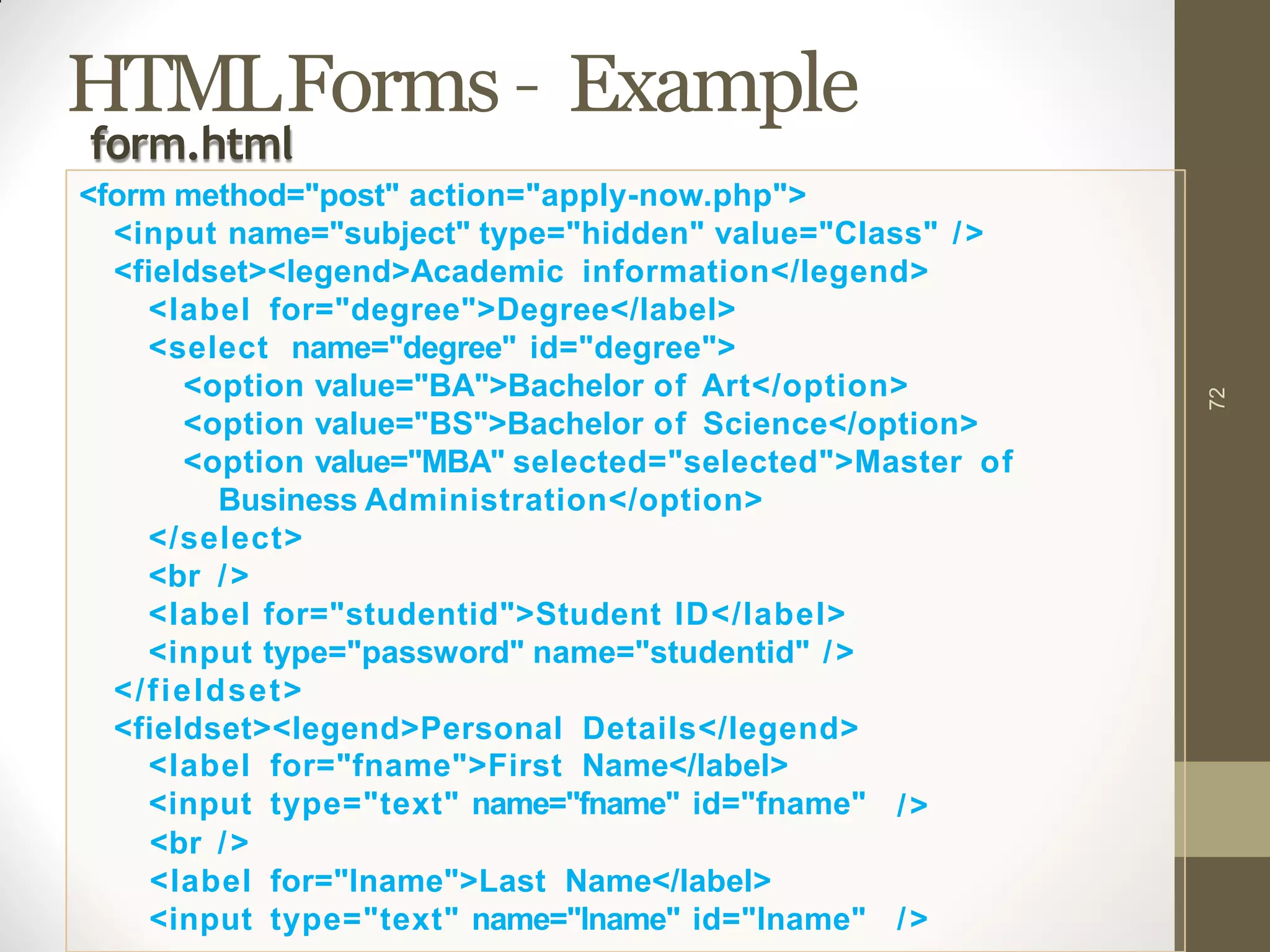 HTMLForms – Example
72
<label
<input
for="fname">First Name</label>
type="text" name="fname" id="fname" />
<br />
<label for="lname">Last Name</label>
<input type="text" name="lname" id="lname" />
form.html
<form method="post" action="apply-now.php">
<input name="subject" type="hidden" value="Class" />
<fieldset><legend>Academic information</legend>
<label for="degree">Degree</label>
<select name="degree" id="degree">
<option value="BA">Bachelor of Art</option>
<option value="BS">Bachelor of Science</option>
<option value="MBA" selected="selected">Master of
Business Administration</option>
</select>
<br />
<label for="studentid">Student ID</label>
<input type="password" name="studentid" />
</fieldset>
<fieldset><legend>Personal Details</legend>
 