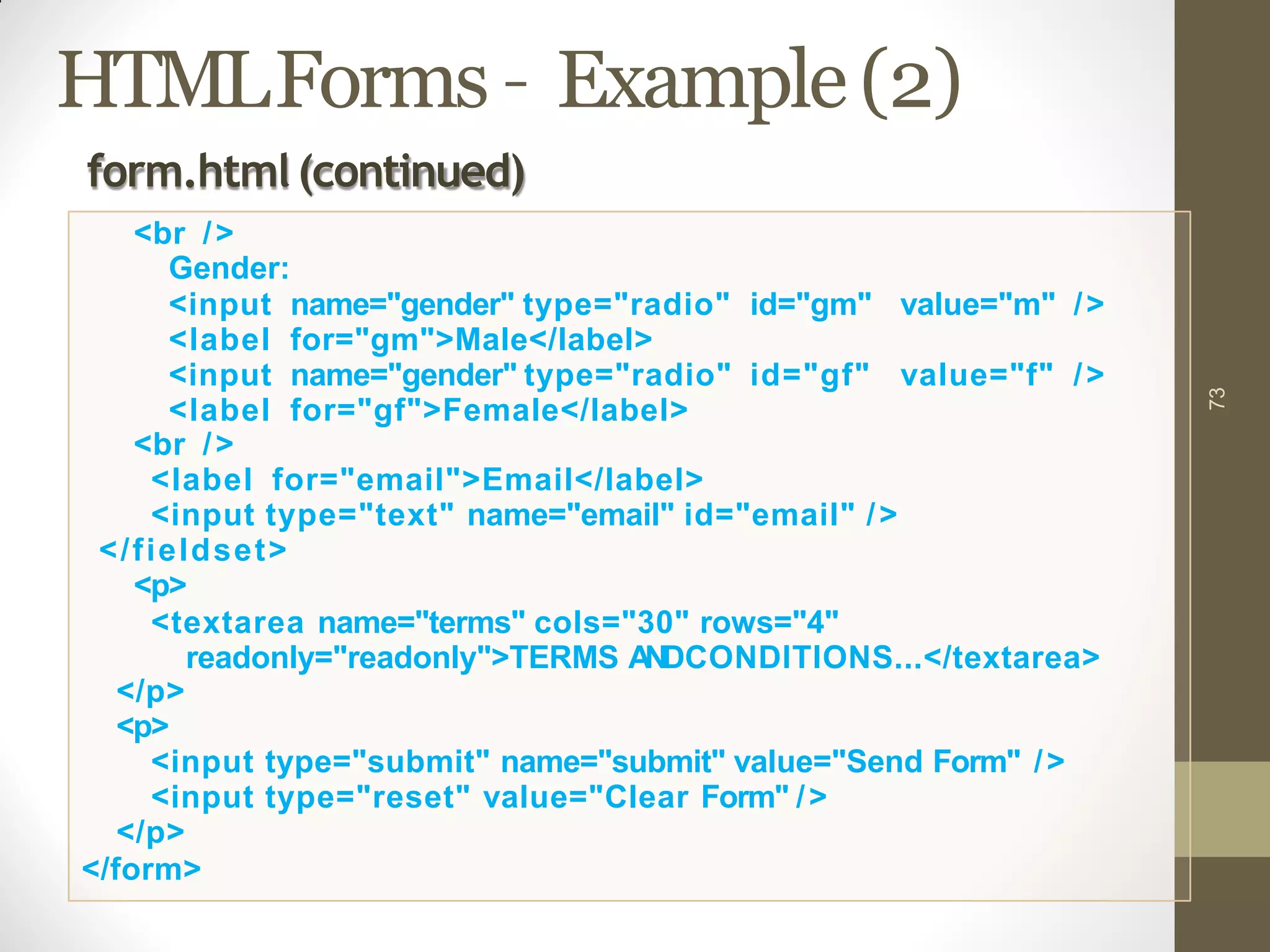 HTMLForms – Example(2)
73
Gender:
<input name="gender" type="radio" id="gm" value="m" />
<label for="gm">Male</label>
<input name="gender" type="radio" id="gf" value="f" />
<label for="gf">Female</label>
<br />
<label for="email">Email</label>
<input type="text" name="email" id="email" />
</fieldset>
<p>
<textarea name="terms" cols="30" rows="4"
readonly="readonly">TERMS ANDCONDITIONS...</textarea>
</p>
<p>
<input type="submit" name="submit" value="Send Form" />
<input type="reset" value="Clear Form" />
</p>
</form>
form.html(continued)
<br />
 