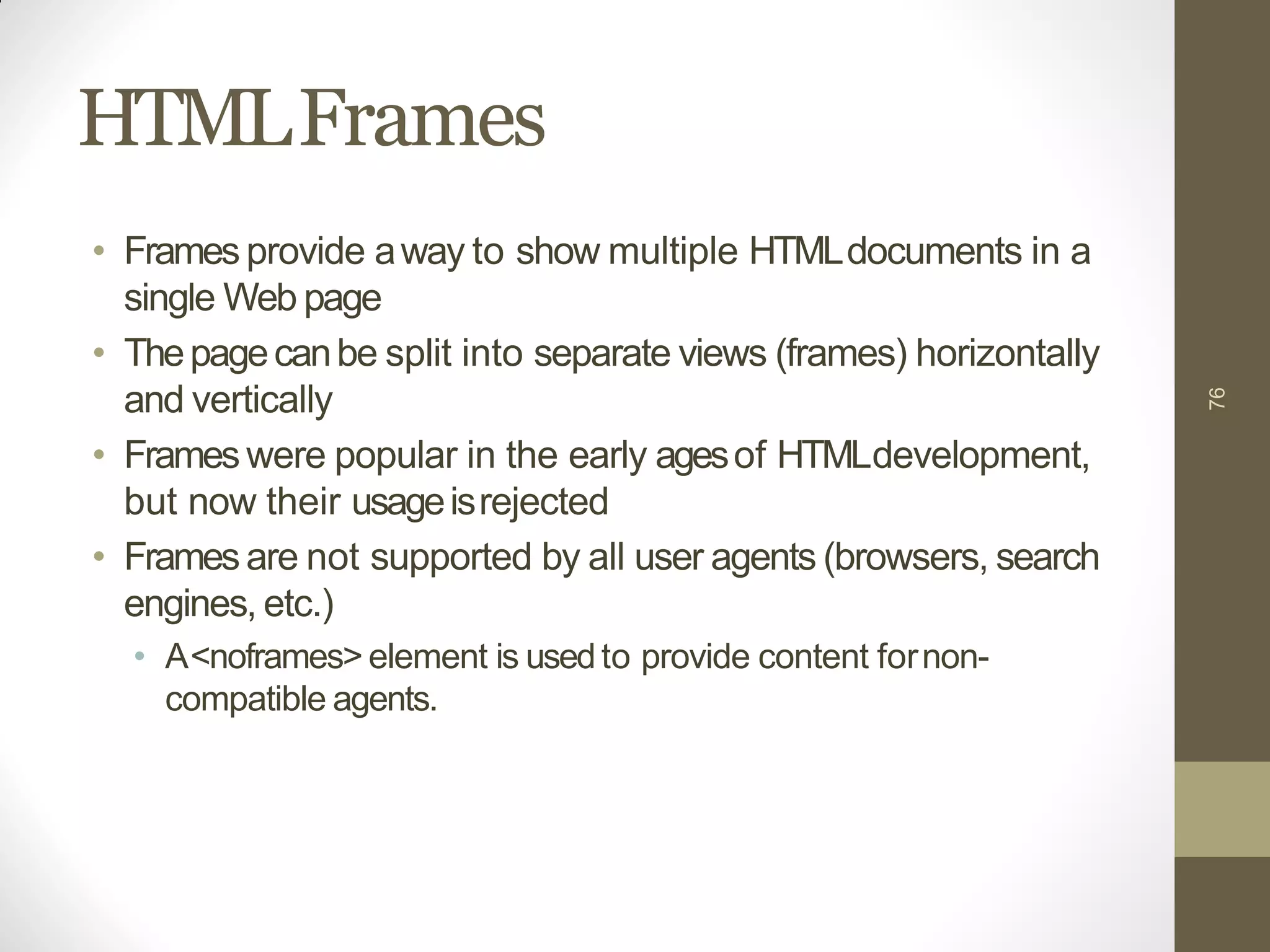 HTMLFrames
• Framesprovide away to show multiple HTMLdocuments in a
single Web page
• Thepagecanbe split into separate views (frames) horizontally
and vertically
• Frameswere popular in the early agesof HTMLdevelopment,
but now their usageisrejected
• Framesare not supported by all user agents (browsers, search
engines, etc.)
• A<noframes> element is usedto provide content fornon-
compatible agents.
76
 