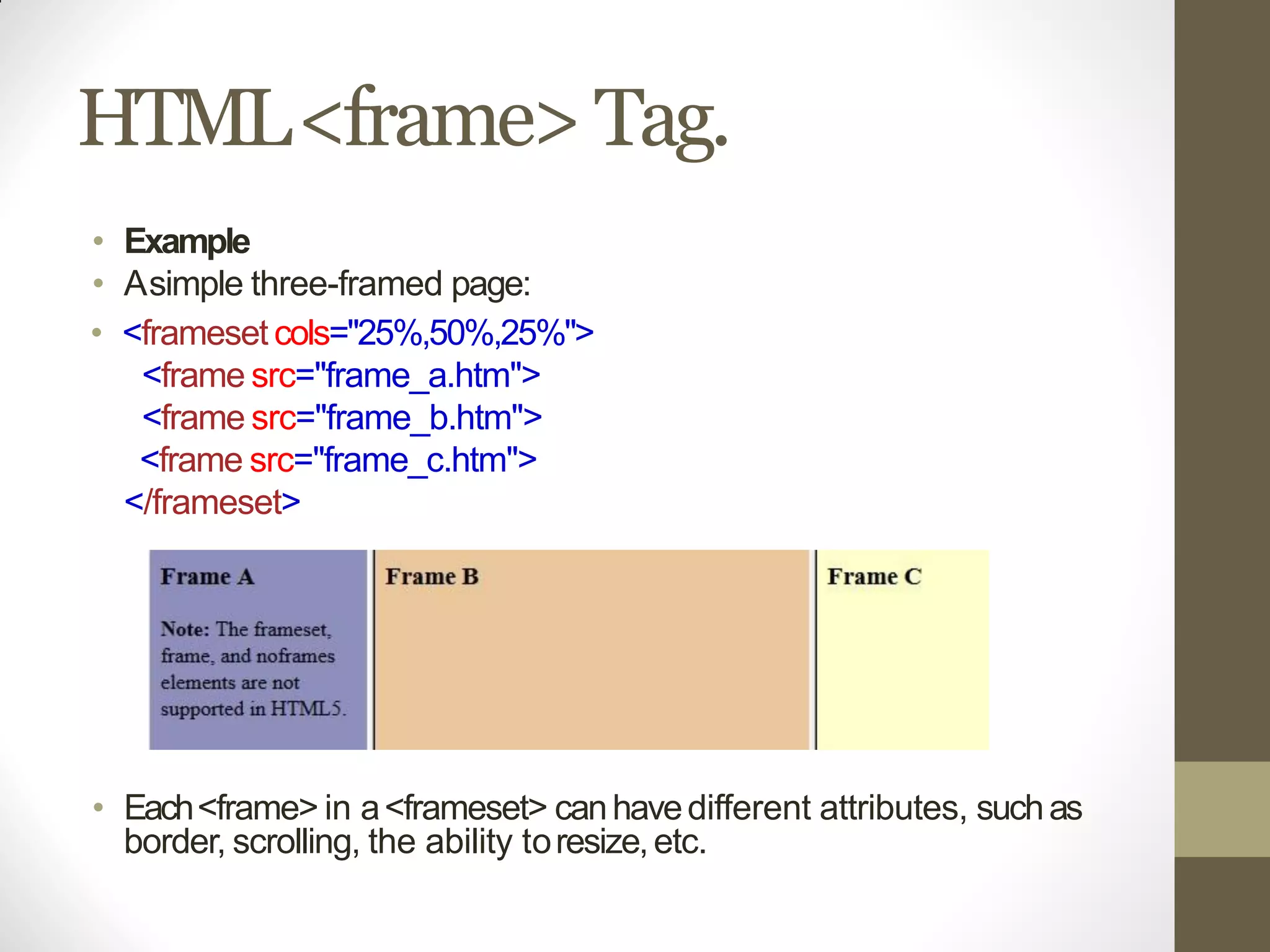 HTML<frame>Tag.
• Example
• Asimple three-framed page:
• <frameset cols="25%,50%,25%">
<frame src="frame_a.htm">
<frame src="frame_b.htm">
<frame src="frame_c.htm">
</frameset>
• Each<frame> in a<frameset> canhavedifferent attributes, suchas
border, scrolling, the ability toresize,etc.
 