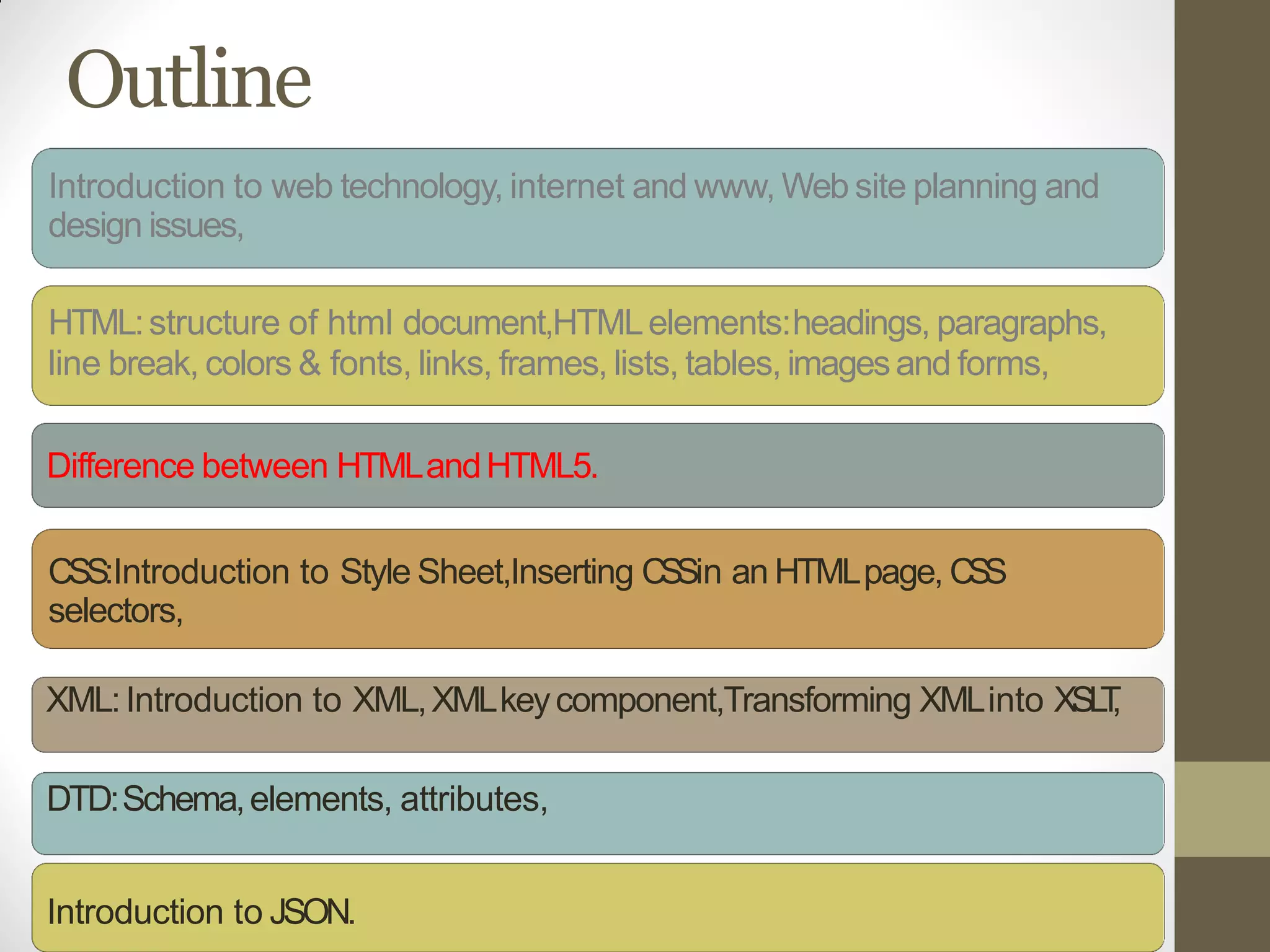 Outline
Introduction to web technology, internet and www, Web site planning and
design issues,
HTML:structure of html document,HTMLelements:headings, paragraphs,
line break, colors & fonts, links, frames, lists, tables, imagesand forms,
Difference between HTMLandHTML5.
CSS:Introduction to Style Sheet,Inserting CSSin an HTMLpage, CSS
selectors,
XML:Introduction to XML,XMLkeycomponent,Transforming XMLinto XSLT,
DTD:Schema,elements, attributes,
Introduction to JSON.
 