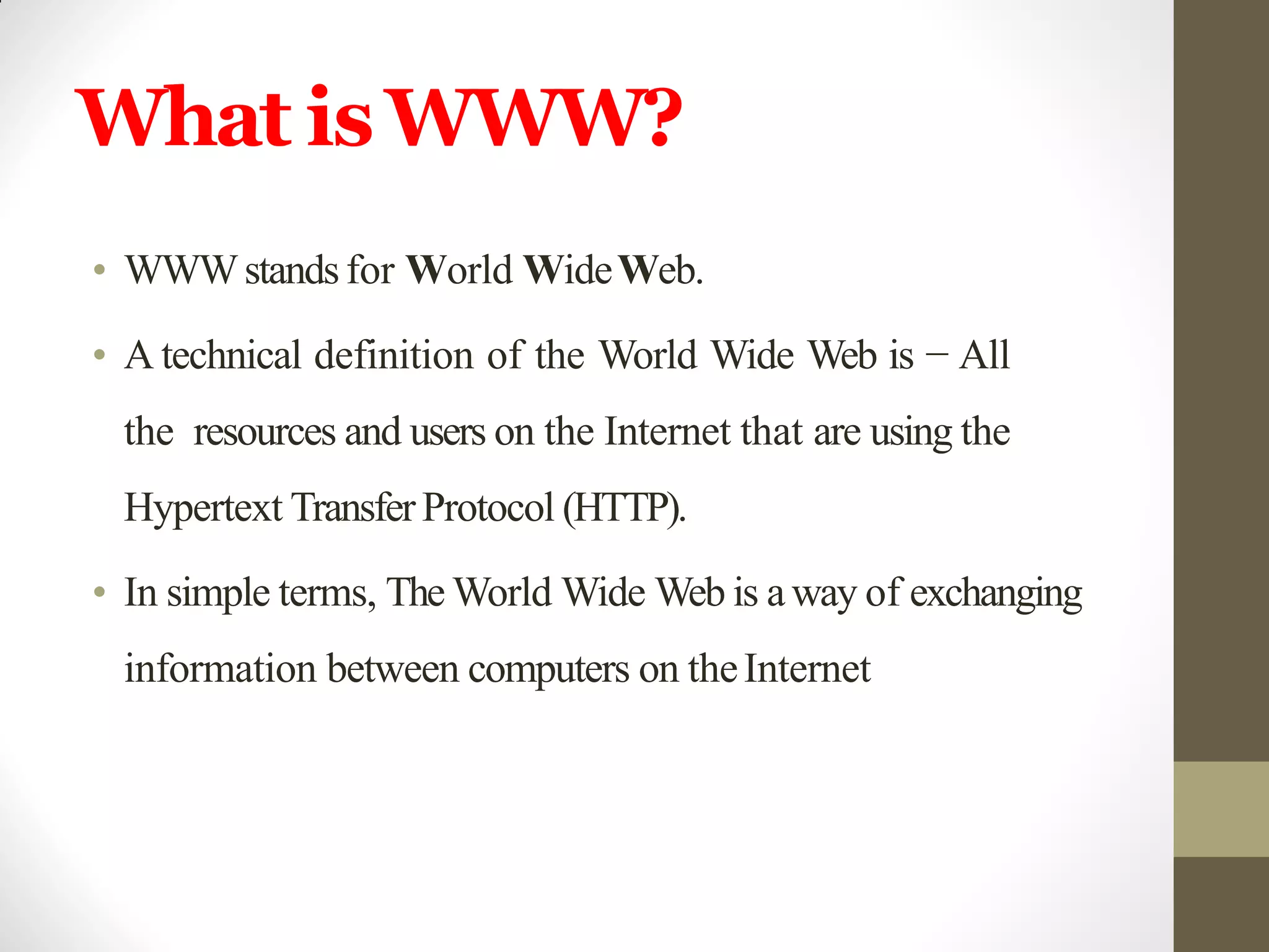 What isWWW?
• WWWstandsfor World WideWeb.
• A technical definition of the World Wide Web is − All
the resources and users on the Internet that are using the
Hypertext TransferProtocol (HTTP).
• In simple terms, The World Wide Web is away of exchanging
information between computers on theInternet
 