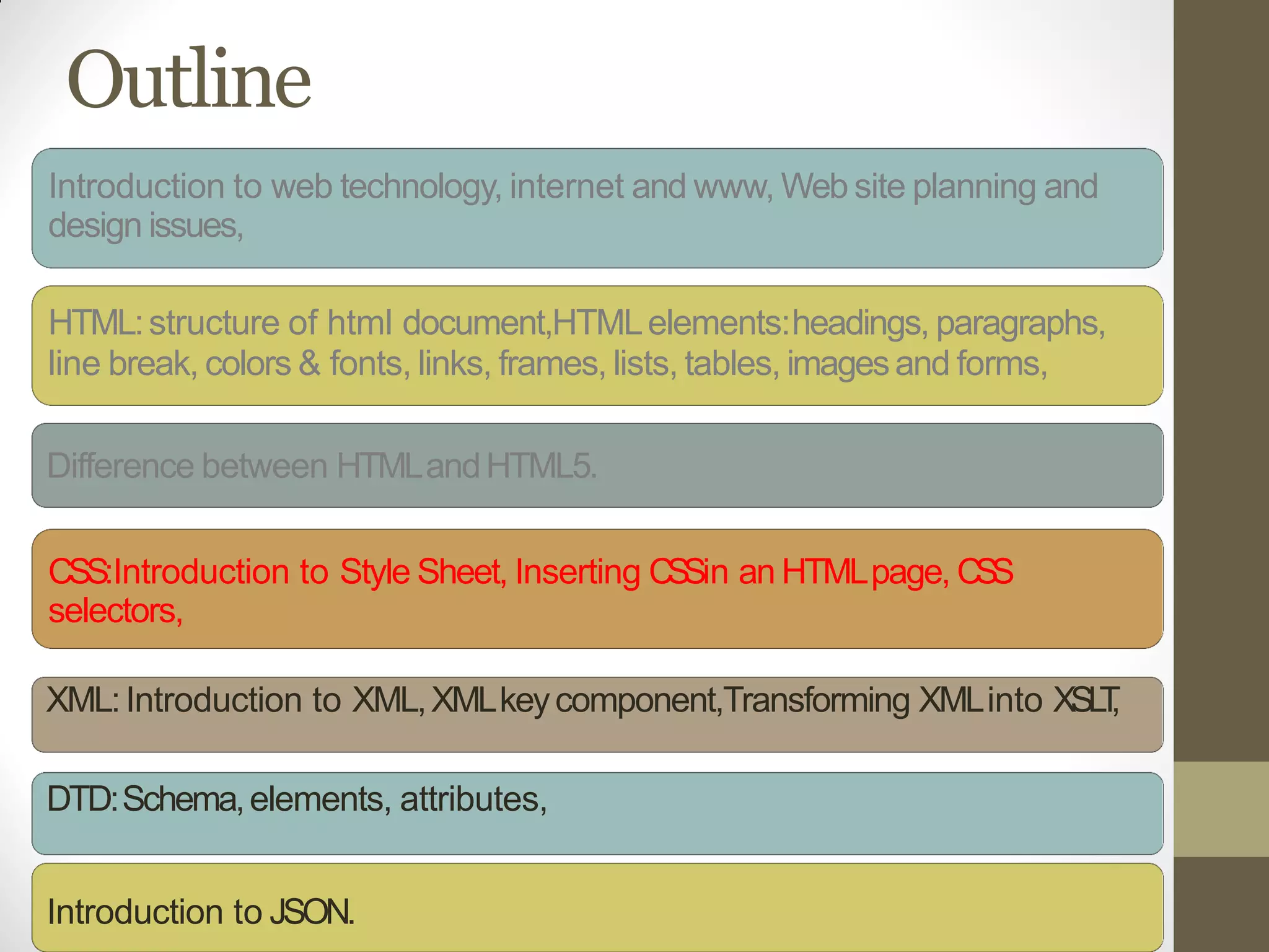 Outline
Introduction to web technology, internet and www, Web site planning and
design issues,
HTML:structure of html document,HTMLelements:headings, paragraphs,
line break, colors & fonts, links, frames, lists, tables, imagesand forms,
Difference between HTMLandHTML5.
CSS:Introduction to Style Sheet, Inserting CSSin an HTMLpage, CSS
selectors,
XML:Introduction to XML,XMLkeycomponent,Transforming XMLinto XSLT,
DTD:Schema,elements, attributes,
Introduction to JSON.
 