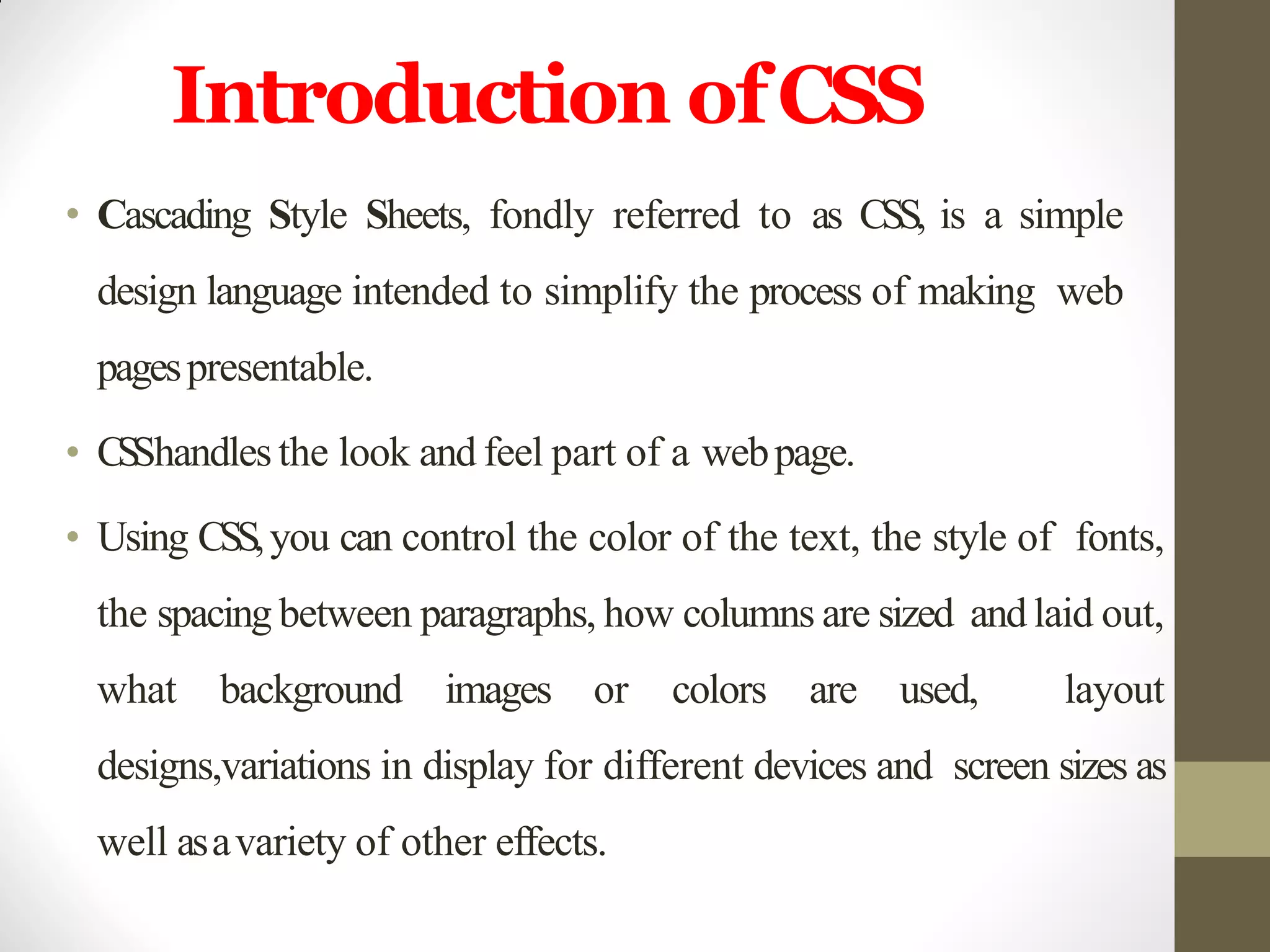 Introduction ofCSS
• Cascading Style Sheets, fondly referred to as CSS, is a simple
design language intended to simplify the process of making web
pagespresentable.
• CSShandlesthe look and feel part of a webpage.
• Using CSS,you can control the color of the text, the style of fonts,
the spacing between paragraphs, how columns are sized and laid out,
what background images or colors are used, layout
designs,variations in display for different devices and screen sizes as
well asavariety of other effects.
 