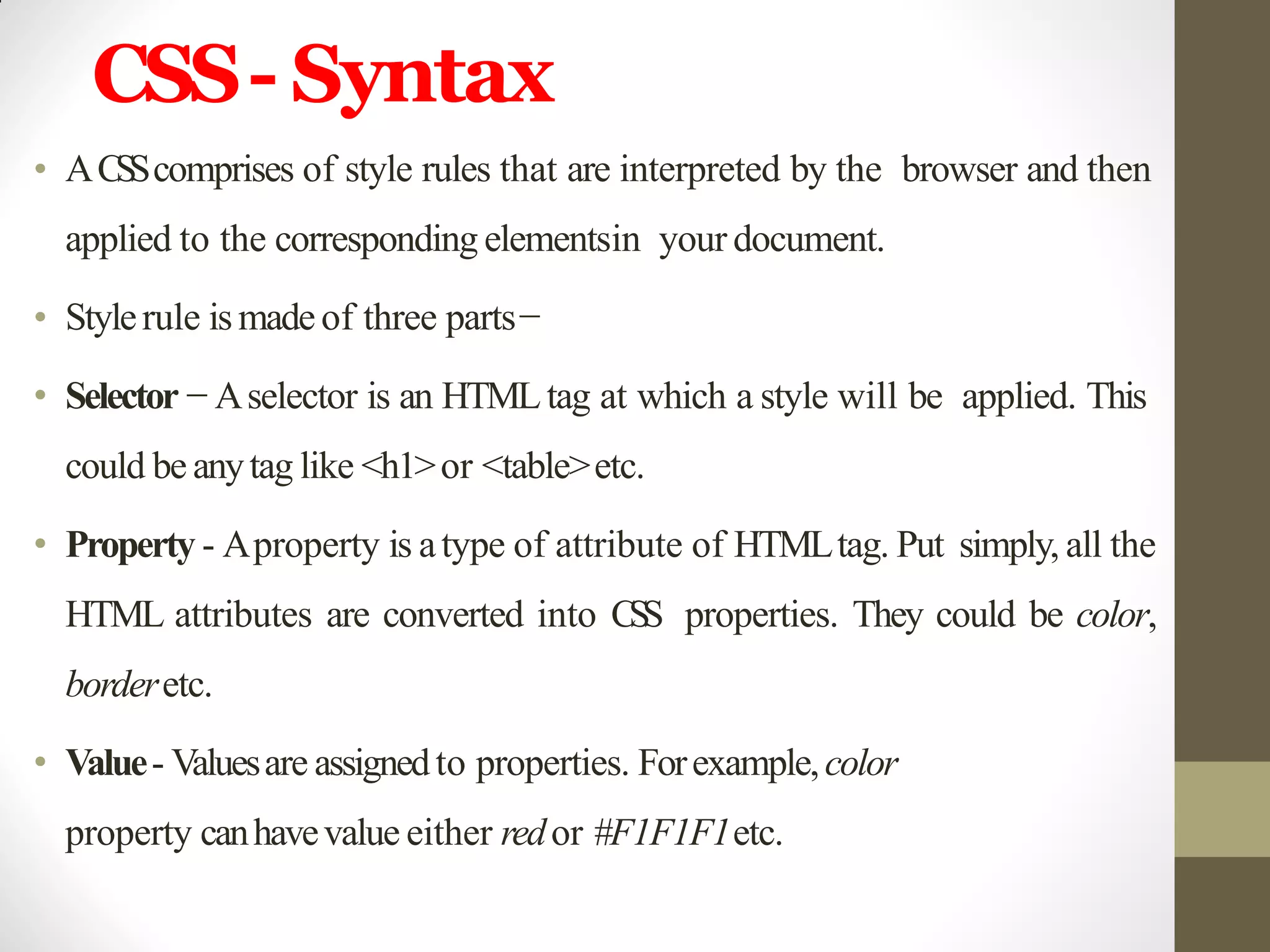 CSS- Syntax
• ACSScomprises of style rules that are interpreted by the browser and then
applied to the corresponding elementsin your document.
• Stylerule ismadeof three parts−
• Selector − Aselector is an HTMLtag at which a style will be applied. This
could be anytag like <h1>or <table>etc.
• Property - Aproperty is atype of attribute of HTMLtag. Put simply, all the
HTML attributes are converted into CSS properties. They could be color,
borderetc.
• Value- Valuesare assignedto properties. Forexample,color
property canhavevalue either redor #F1F1F1etc.
 