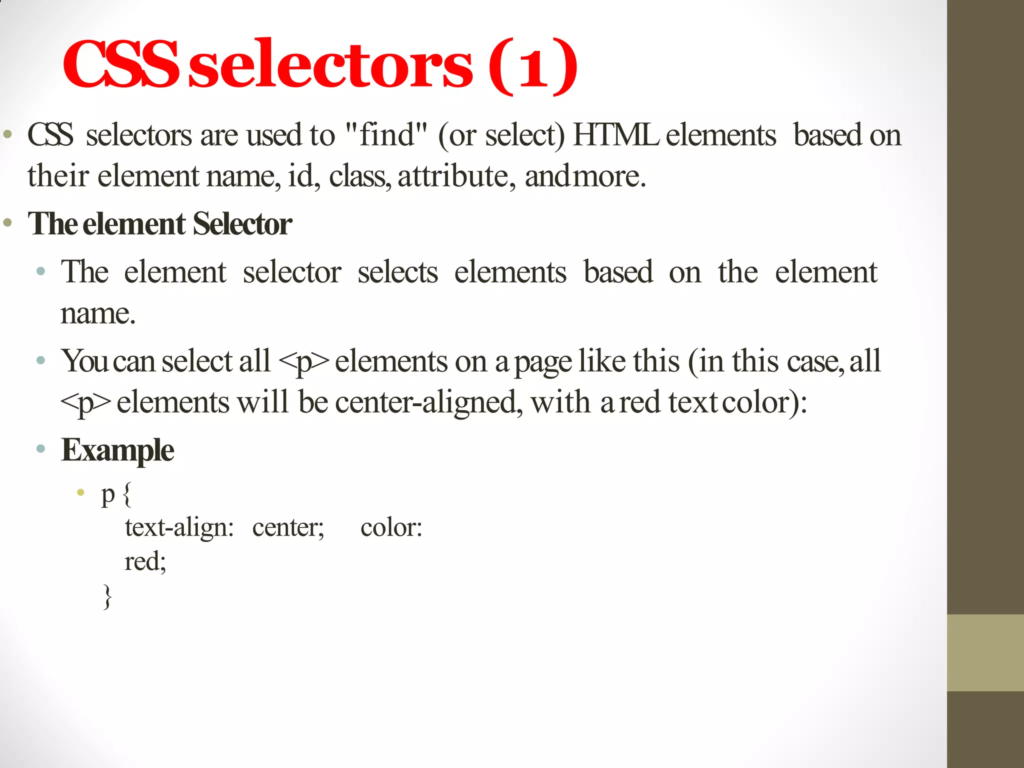 CSSselectors (1)
• CSS selectors are used to "find" (or select) HTMLelements based on
their element name, id, class,attribute, andmore.
• Theelement Selector
• The element selector selects elements based on the element
name.
• Youcanselect all <p>elements on apagelike this (in this case,all
<p>elements will be center-aligned, with ared textcolor):
• Example
• p{
text-align: center; color:
red;
}
 