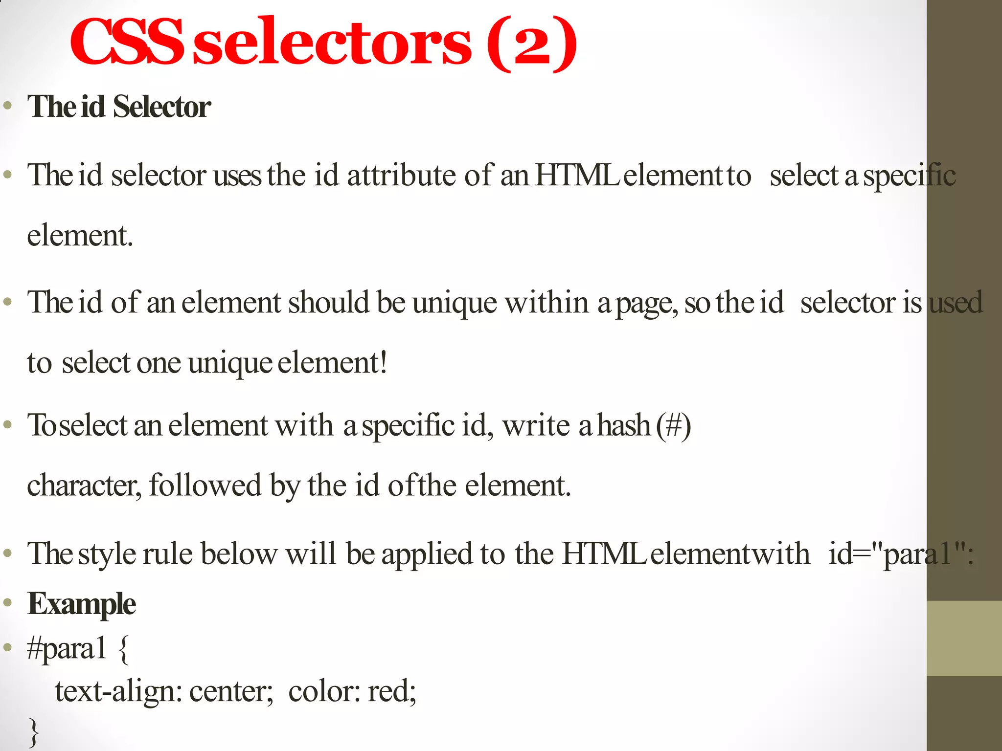 CSSselectors (2)
• Theid Selector
• Theid selector usesthe id attribute of anHTMLelementto select aspecific
element.
• Theid of anelement should be unique within apage,sotheid selector is used
to select one uniqueelement!
• Toselect anelement with aspecific id, write ahash(#)
character, followed by the id ofthe element.
• Thestyle rule below will be applied to the HTMLelementwith id="para1":
• Example
• #para1{
text-align: center; color: red;
}
 