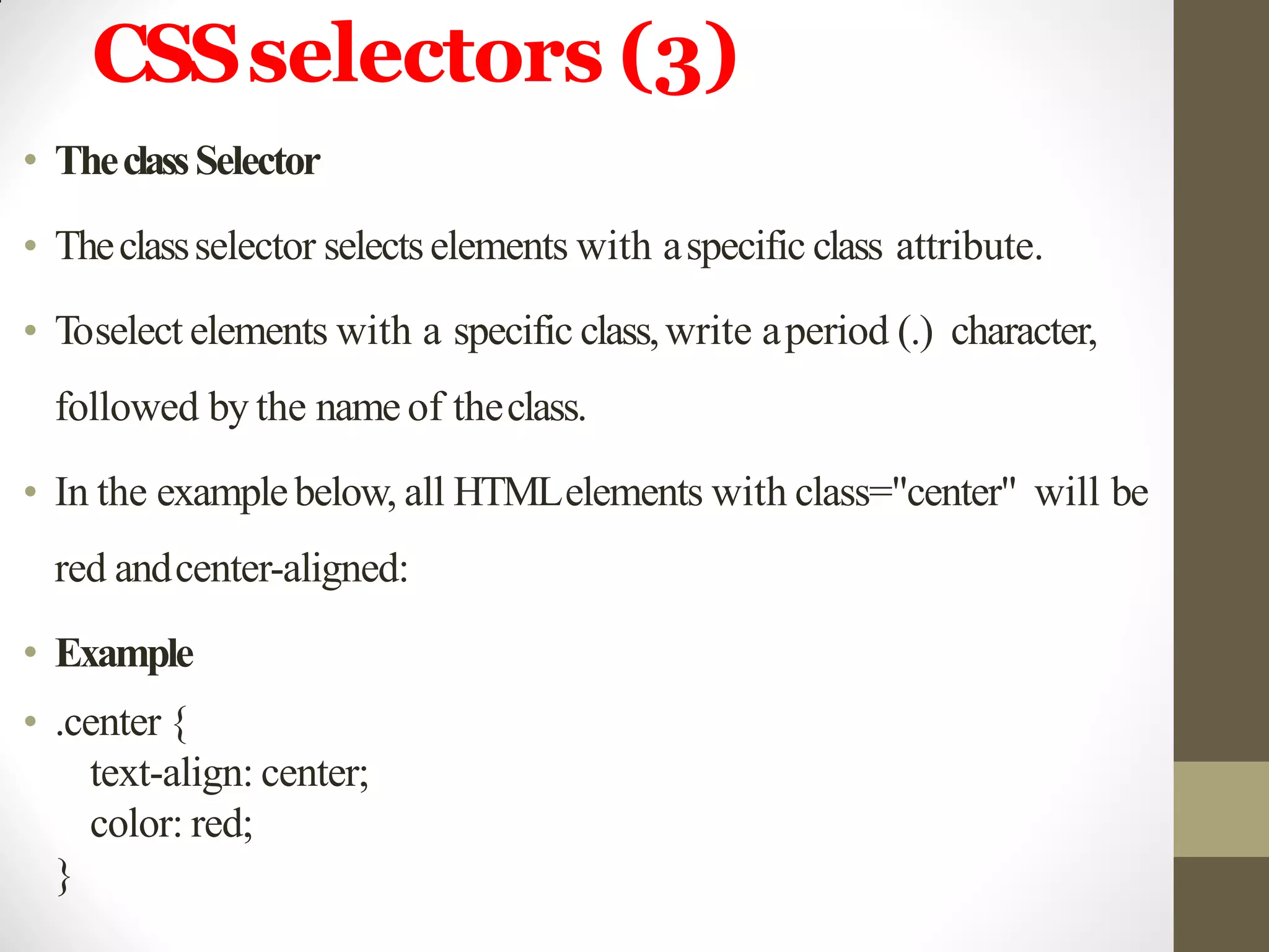 CSSselectors (3)
• TheclassSelector
• Theclassselector selectselements with aspecific class attribute.
• Toselect elements with a specific class,write aperiod (.) character,
followed by the name of theclass.
• In the examplebelow, all HTMLelements with class="center" will be
red andcenter-aligned:
• Example
• .center {
text-align: center;
color: red;
}
 