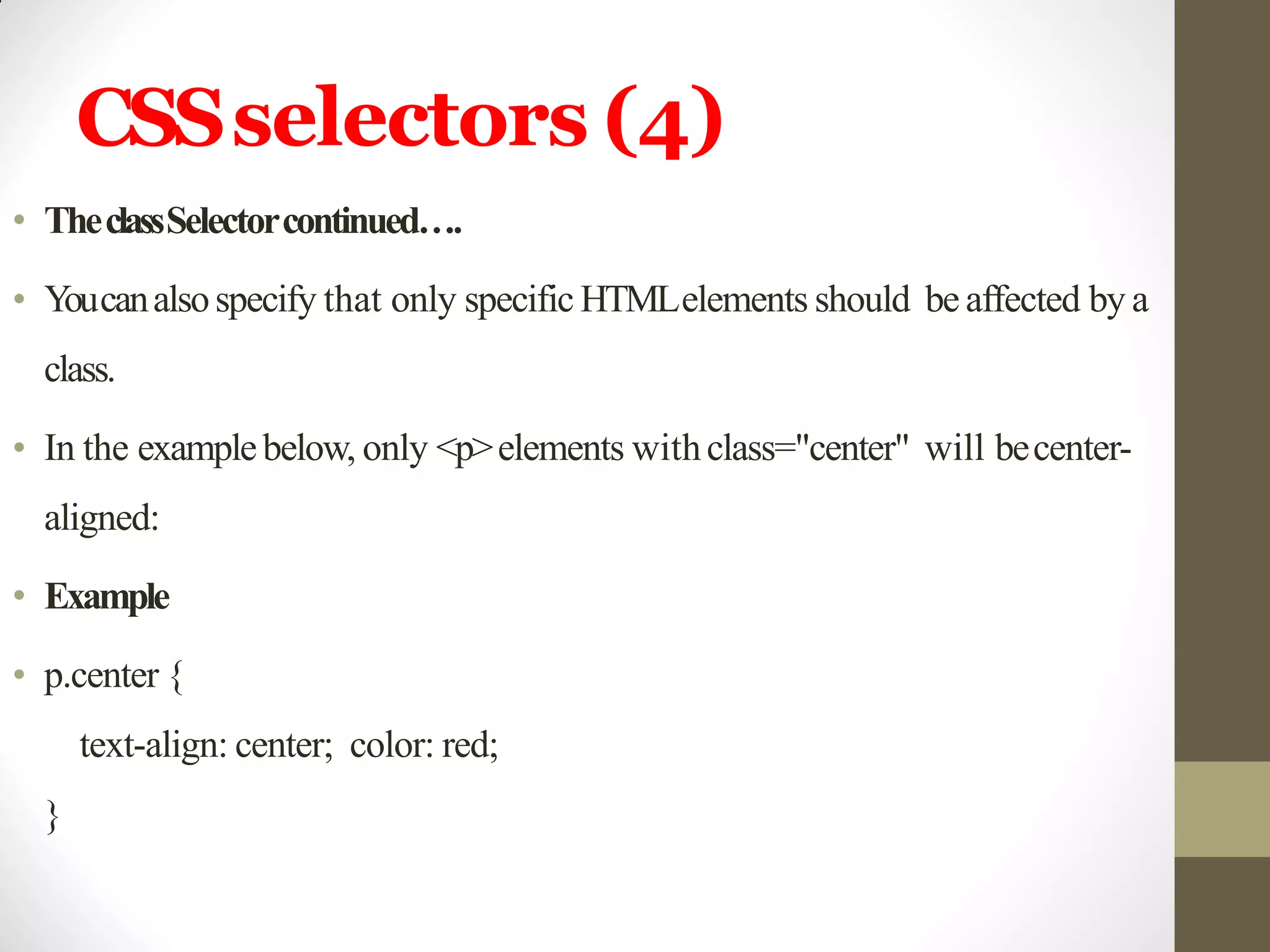 CSSselectors (4)
• TheclassSelectorcontinued….
• Youcanalsospecify that only specific HTMLelements should be affected by a
class.
• In the examplebelow, only <p>elements withclass="center" will becenter-
aligned:
• Example
• p.center {
text-align: center; color: red;
}
 