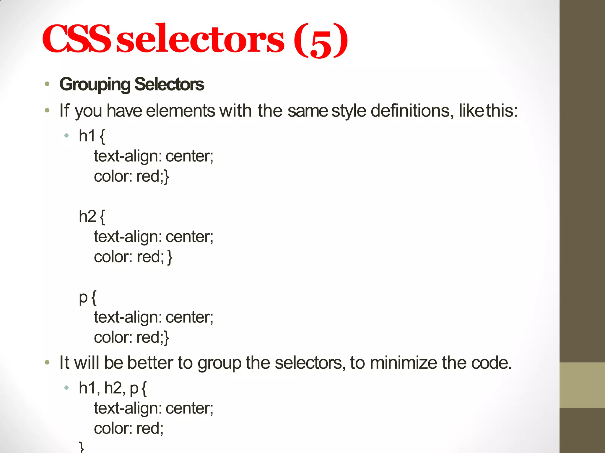CSSselectors (5)
• GroupingSelectors
• If you have elements with the samestyle definitions, likethis:
• h1 {
text-align: center;
color: red;}
h2 {
text-align: center;
color: red;}
p {
text-align: center;
color: red;}
• It will be better to group the selectors, to minimize the code.
• h1, h2, p{
text-align: center;
color: red;
 