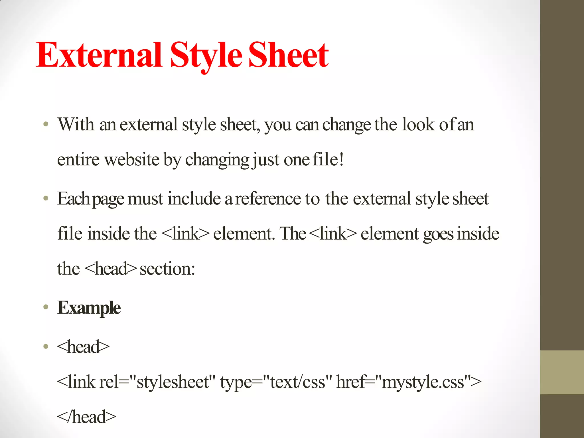 External StyleSheet
• With anexternal style sheet, you canchangethe look ofan
entire website by changingjust onefile!
• Eachpagemust include areference to the external stylesheet
file inside the <link> element. The<link> element goesinside
the <head>section:
• Example
• <head>
<link rel="stylesheet" type="text/css" href="mystyle.css">
</head>
 
