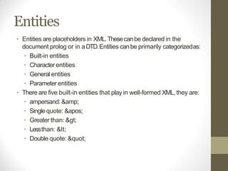 Entities
• Entities are placeholders in XML.Thesecanbe declared in the
document prolog or in aDTD.Entities canbe primarily categorizedas:
• Built-in entities
• Character entities
• General entities
• Parameter entities
• There are five built-in entities that play in well-formed XML,they are:
• ampersand: &amp;
• Singlequote: '
• Greater than: >
• Lessthan: <
• Double quote: "
 