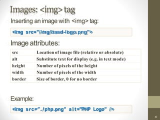 Images: <img>tag
src Location of image file (relative or absolute)
alt Substitute text for display (e.g. in text mode)
height Number of pixels of the height
width Number of pixels of the width
border Size of border, 0 for no border
Inserting an image with <img> tag:
<img src="/img/basd-logo.png">
Image attributes:
Example:
<img src="./php.png" a l t ="PHP Logo" />
43
 