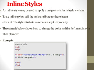 InlineStyles
• Aninline style maybe usedto apply aunique style for asingle element.
• Touseinline styles, add the style attribute to therelevant
element. Thestyle attribute cancontain anyCSSproperty.
• Theexamplebelow showshow to changethe color andthe left margin of a
<h1>element:
• Example
 