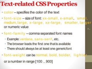 Text-related CSSProperties
• color – specifies the color of the text
• font-size – sizeof font: xx-small, x-small, small,
medium, large, x-large, xx-large, smaller, larger
or numeric value
• font-family – comma separated font names
• Example: verdana, sans-serif, etc.
• Thebrowser loads the first one thatis available
• There should always be at least one genericfont
• font-weight can be normal, bold, bolder, l i g h t e r
or a number in range [100 … 900]
10
1
 
