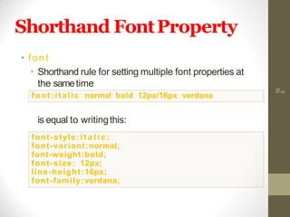 Shorthand FontProperty
• font
• Shorthand rule for setting multiple font properties at
the sametime
is equal to writingthis:
10
3
font:italic normal bold 12px/16px verdana
font-style:i t a l i c ;
font-variant:normal;
font-weight:bold;
font-size: 12px;
line-height:16px;
font-family:verdana;
 