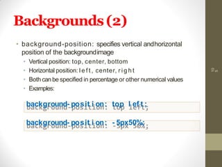 Backgrounds(2)
10
5
• background-position: specifies vertical andhorizontal
position of the backgroundimage
• Vertical position: top, center, bottom
• Horizontal position: l e f t , center, r i g h t
• Both can be specified in percentage or other numerical values
• Examples:
background- posit i on: top l ef t ;
background- posit i on: - 5px50%;
 