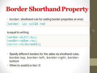 Border ShorthandProperty
10
7
• border: shorthand rule for setting border properties at once:
border: 1px solid red
is equal to writing:
border-width:1px;
border-color:red;
border- st yle:sol i d;
• Specify different borders for the sides via shorthand rules:
border-top, border-left, border-right, border-
bottom
• When to avoidborder:0
 