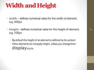 Width andHeight
• width – defines numerical value for the width of element,
e.g. 200px
• height – defines numerical value for the height of element,
e.g. 100px
• Bydefault the height of an element is defined by its content
• Inline elements do notapply height, unless you changetheir
displaystyle.
10
8
 