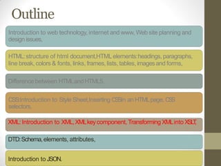 Outline
Introduction to web technology, internet and www, Web site planning and
design issues,
HTML:structure of html document,HTMLelements:headings, paragraphs,
line break, colors & fonts, links, frames, lists, tables, imagesand forms,
Difference between HTMLandHTML5.
CSS:Introduction to Style Sheet,Inserting CSSin an HTMLpage, CSS
selectors,
XML:Introduction to XML,XMLkeycomponent, Transforming XMLinto XSLT,
DTD:Schema,elements, attributes,
Introduction to JSON.
 