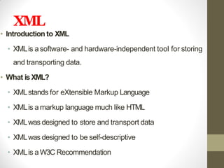 XML
• Introduction to XML
• XMLis asoftware- and hardware-independent tool for storing
and transporting data.
• What isXML?
• XMLstands for eXtensible Markup Language
• XMLis amarkup language much like HTML
• XMLwas designed to store and transport data
• XMLwas designed to be self-descriptive
• XMLis aW3C Recommendation
 