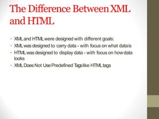 The Difference BetweenXML
andHTML
• XMLand HTMLwere designed with different goals:
• XMLwasdesigned to carry data - with focus on what datais
• HTMLwasdesigned to display data - with focus on howdata
looks
• XMLDoesNot UsePredefined Tagslike HTMLtags
 