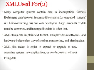 XMLUsedFor(2)
• Many computer systems contain data in incompatible formats.
Exchanging data between incompatible systems (or upgraded systems)
is a time-consuming task for web developers. Large amounts of data
must be converted, and incompatible data is often lost.
• XML stores data in plain text format. This provides a software- and
hardware-independent wayof storing, transporting, and sharingdata.
• XML also makes it easier to expand or upgrade to new
operating systems,new applications, or new browsers, without
losingdata.
 