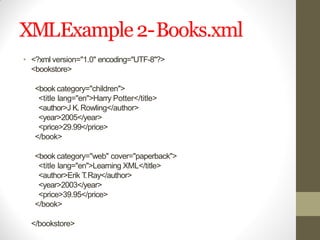 XMLExample2-Books.xml
• <?xml version="1.0" encoding="UTF-8"?>
<bookstore>
<book category="children">
<title lang="en">Harry Potter</title>
<author>J K.Rowling</author>
<year>2005</year>
<price>29.99</price>
</book>
<book category="web" cover="paperback">
<title lang="en">Learning XML</title>
<author>Erik T.Ray</author>
<year>2003</year>
<price>39.95</price>
</book>
</bookstore>
 