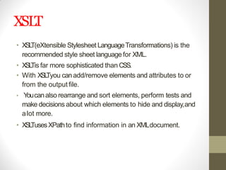 XSLT
• XSLT(eXtensible Stylesheet LanguageTransformations) is the
recommended style sheet languagefor XML.
• XSLTis far more sophisticated than CSS.
• With XSLTyou canadd/remove elements and attributes to or
from the outputfile.
• Youcanalso rearrange and sort elements, perform tests and
make decisions about which elements to hide and display,and
alot more.
• XSLTusesXPathto find information in an XMLdocument.
 