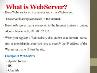 What is WebServer?
• EveryWebsite sites on acomputer known asaWeb server.
• Thisserver is alwaysconnected to the internet.
• Every Web server that is connected to the Internet is given a unique
address.Forexample,68.178.157.132
• When you register a Web address, also known as a domain name,
such as tutorialspoint.com you have to specify the IP address of the
Web server that will host the site.
• ExamplesofWeb Servers
• ApacheTomcat
• IIS
• Glassfish
 