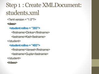 Step 1 :Create XMLDocument:
students.xml
<?xml version ="1.0"?>
<class>
<studentrollno = "393">
<firstname>Dinkar</firstname>
<lastname>Kad</lastname>
</student>
<studentrollno = "493">
<firstname>Vaneet</firstname>
<lastname>Gupta</lastname>
</student>
</class>
 