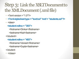Step 3: Linkthe XSLTDocumentto
the XMLDocument (.xmlfile)
• <?xml version ="1.0"?>
• <?xml-stylesheettype ="text/xsl" href = "students.xsl"?>
• <class>
<studentrollno = "393">
<firstname>Dinkar</firstname>
<lastname>Kad</lastname>
</student>
<studentrollno = "493">
<firstname>Vaneet</firstname>
<lastname>Gupta</lastname>
</student
• </class>
 