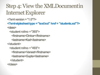 Step 4: View the XMLDocumentin
InternetExplorer
<?xml version ="1.0"?>
<?xml-stylesheettype ="text/xsl" href = "students.xsl"?>
<class>
<student rollno ="393">
<firstname>Dinkar</firstname>
<lastname>Kad</lastname>
</student>
<student rollno ="493">
<firstname>Vaneet</firstname>
<lastname>Gupta</lastname>
</student>
</class>
 