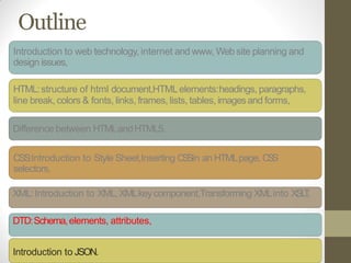 Outline
Introduction to web technology, internet and www, Web site planning and
design issues,
HTML:structure of html document,HTMLelements:headings, paragraphs,
line break, colors & fonts, links, frames, lists, tables, imagesand forms,
Difference between HTMLandHTML5.
CSS:Introduction to Style Sheet,Inserting CSSin an HTMLpage, CSS
selectors,
XML:Introduction to XML,XMLkeycomponent,Transforming XMLinto XSLT,
DTD:Schema,elements, attributes,
Introduction to JSON.
 