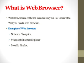 What is WebBrowser?
• WebBrowsers are software installed on your PC.Toaccessthe
Webyou need aweb browsers.
• ExamplesofWeb Browsers
• NetscapeNavigator,
• Microsoft Internet Explorer
• Mozilla Firefox.
 